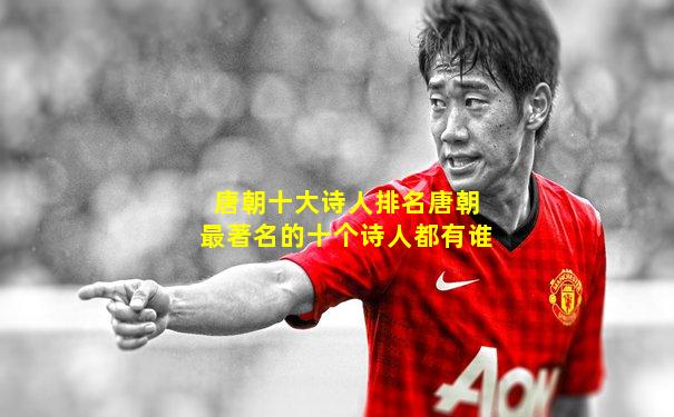 唐朝十大诗人排名唐朝最著名的十个诗人都有谁