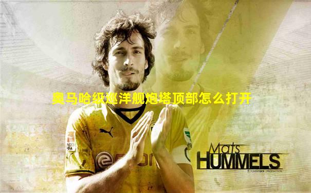 奥马哈级巡洋舰炮塔顶部怎么打开