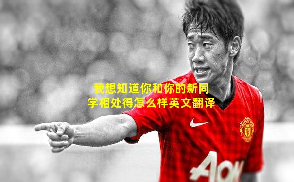 我想知道你和你的新同学相处得怎么样英文翻译