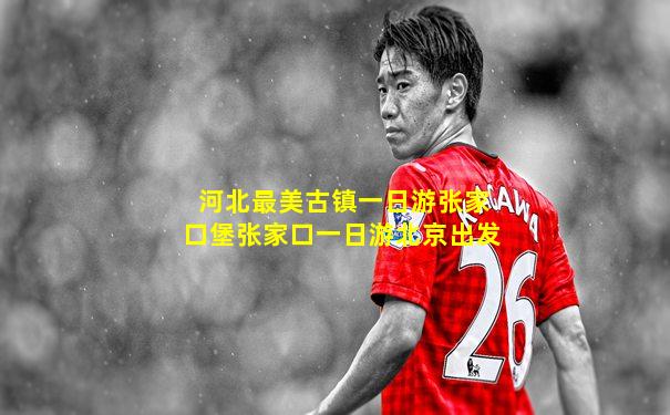 河北最美古镇一日游张家口堡张家口一日游北京出发
